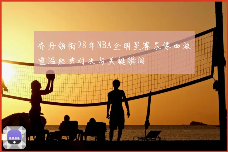 乔丹领衔98年NBA全明星赛录像回放重温经典对决与关键瞬间