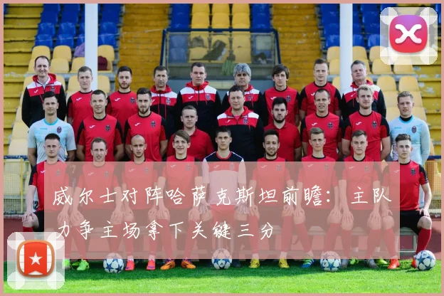 威尔士对阵哈萨克斯坦前瞻：主队力争主场拿下关键三分