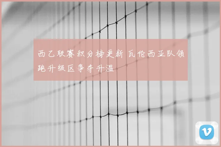 西乙联赛积分榜更新 瓦伦西亚队领跑升级区争夺升温