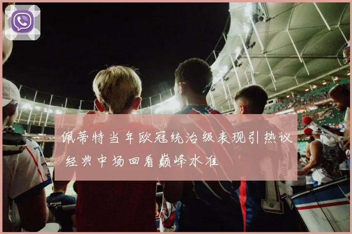 佩蒂特当年欧冠统治级表现引热议 经典中场回看巅峰水准