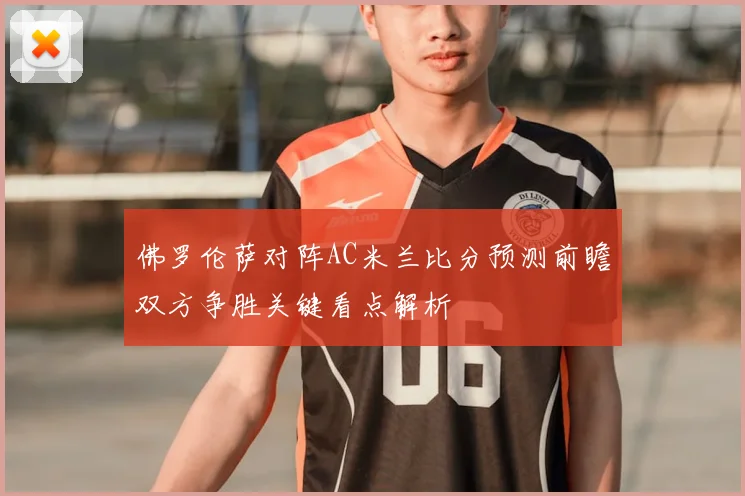 佛罗伦萨对阵AC米兰比分预测前瞻双方争胜关键看点解析