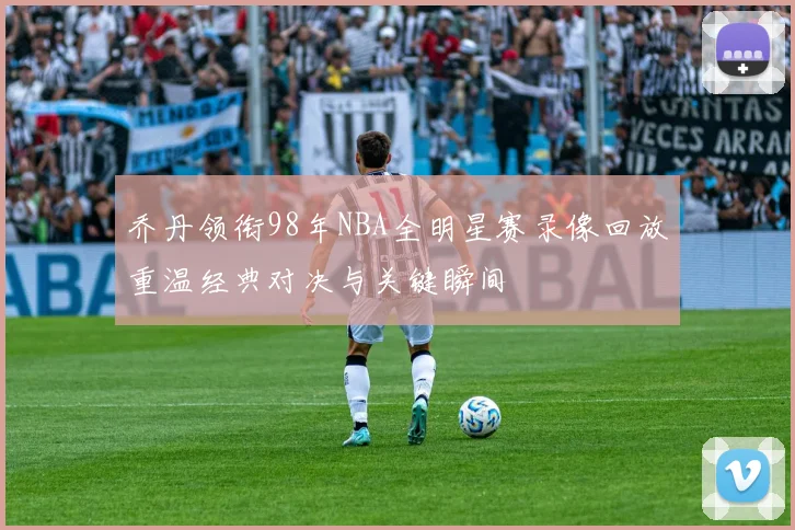 乔丹领衔98年NBA全明星赛录像回放重温经典对决与关键瞬间