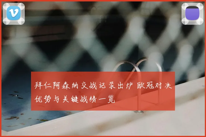 拜仁阿森纳交战记录出炉 欧冠对决优势与关键战绩一览