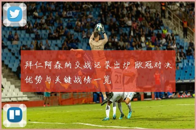 拜仁阿森纳交战记录出炉 欧冠对决优势与关键战绩一览