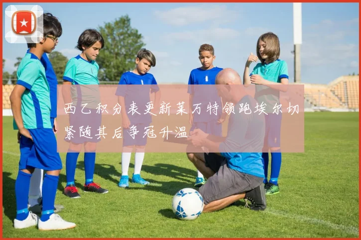 西乙积分表更新莱万特领跑埃尔切紧随其后争冠升温