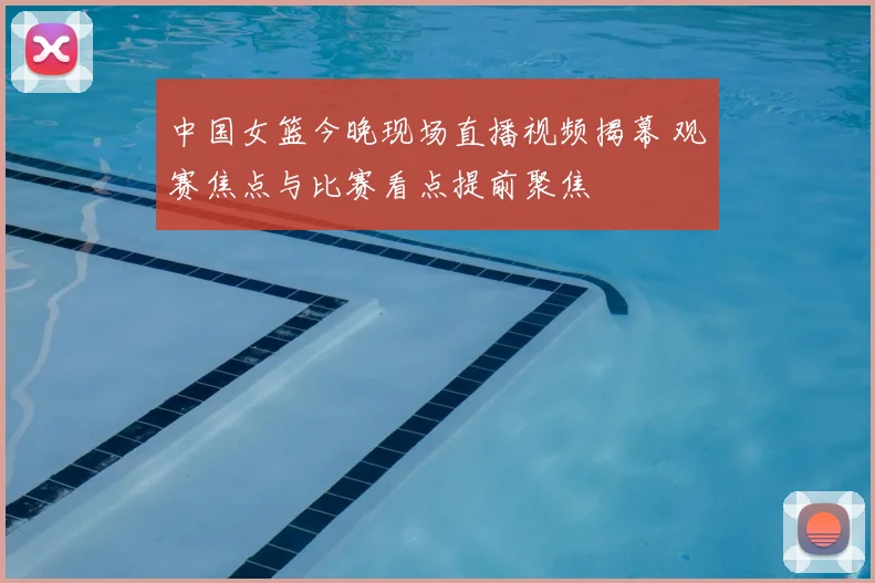 中国女篮今晚现场直播视频揭幕 观赛焦点与比赛看点提前聚焦