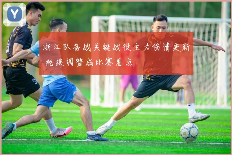 浙江队备战关键战役主力伤情更新 轮换调整成比赛看点