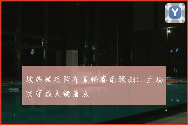 埃弗顿对阵布莱顿赛前预测：主场防守成关键看点