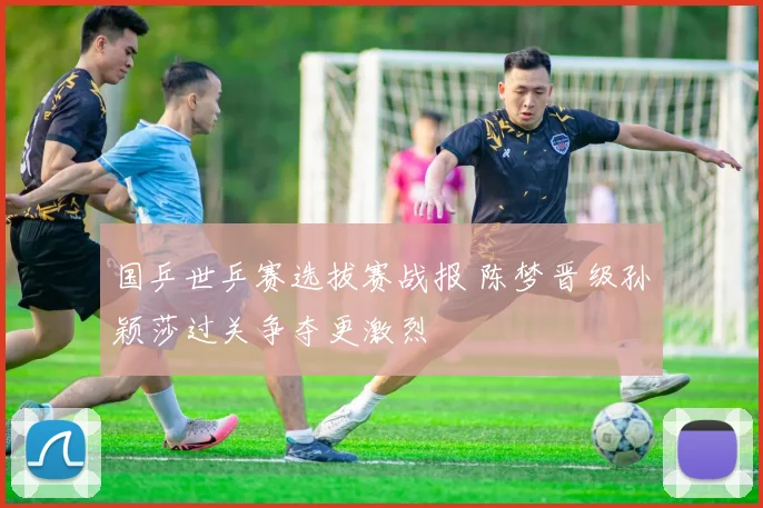 国乒世乒赛选拔赛战报 陈梦晋级孙颖莎过关争夺更激烈