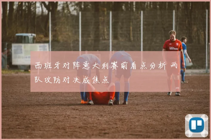 西班牙对阵意大利赛前看点分析 两队攻防对决成焦点