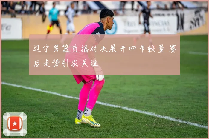 辽宁男篮直播对决展开四节较量 赛后走势引发关注