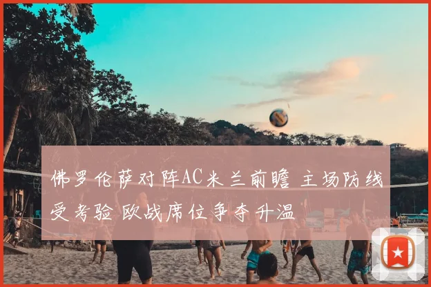 佛罗伦萨对阵AC米兰前瞻 主场防线受考验 欧战席位争夺升温