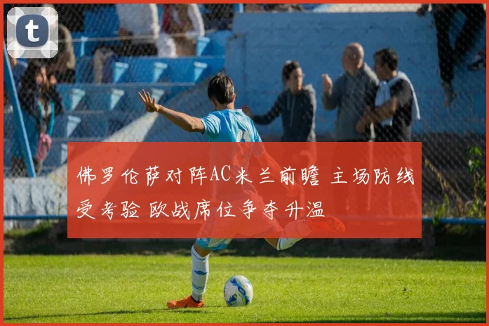 佛罗伦萨对阵AC米兰前瞻 主场防线受考验 欧战席位争夺升温