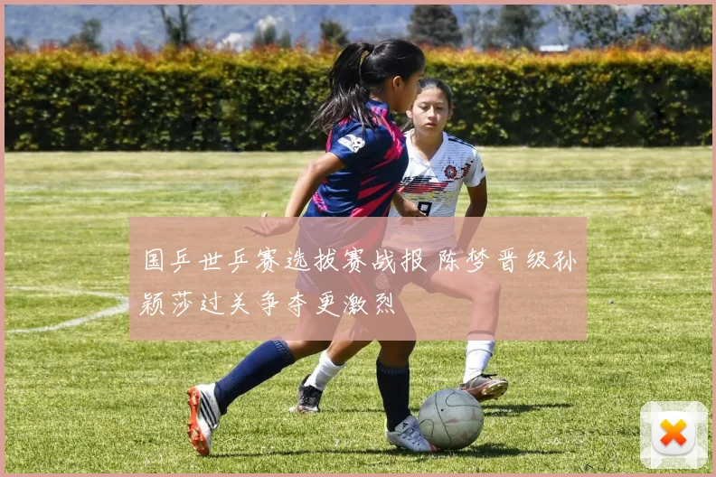 国乒世乒赛选拔赛战报 陈梦晋级孙颖莎过关争夺更激烈
