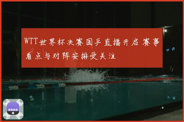 WTT世界杯决赛国乒直播开启 赛事看点与对阵安排受关注