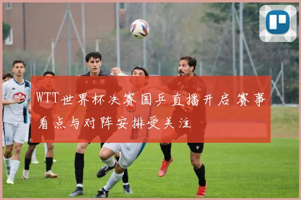 WTT世界杯决赛国乒直播开启 赛事看点与对阵安排受关注
